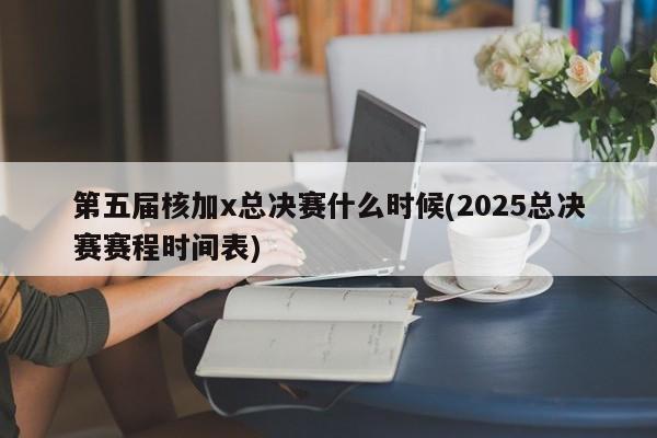 第五届核加x总决赛什么时候(2025总决赛赛程时间表)