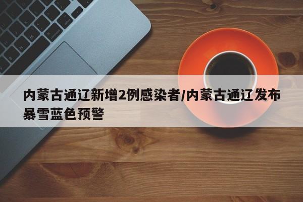 内蒙古通辽新增2例感染者/内蒙古通辽发布暴雪蓝色预警