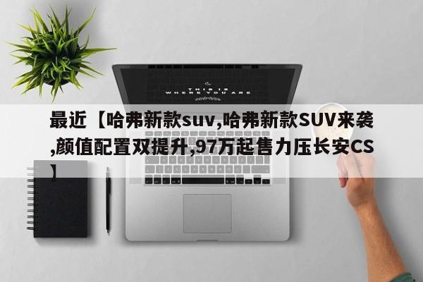 最近【哈弗新款suv,哈弗新款SUV来袭,颜值配置双提升,97万起售力压长安CS】