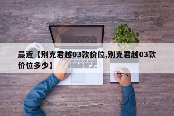 最近【别克君越03款价位,别克君越03款价位多少】
