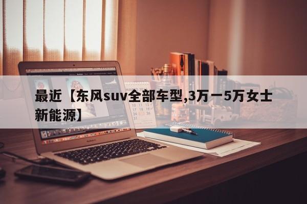 最近【东风suv全部车型,3万一5万女士新能源】
