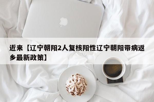 近来【辽宁朝阳2人复核阳性辽宁朝阳带病返乡最新政策】
