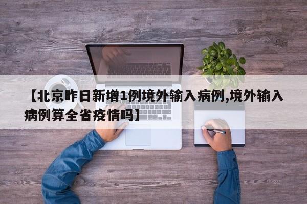 【北京昨日新增1例境外输入病例,境外输入病例算全省疫情吗】