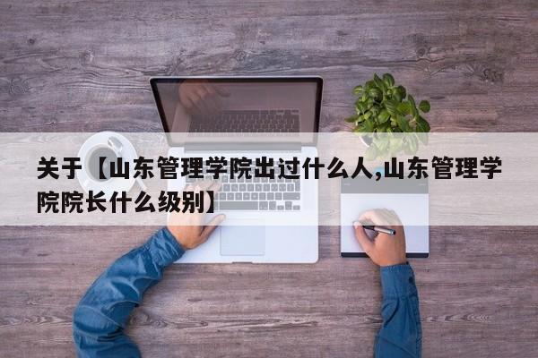 关于【山东管理学院出过什么人,山东管理学院院长什么级别】