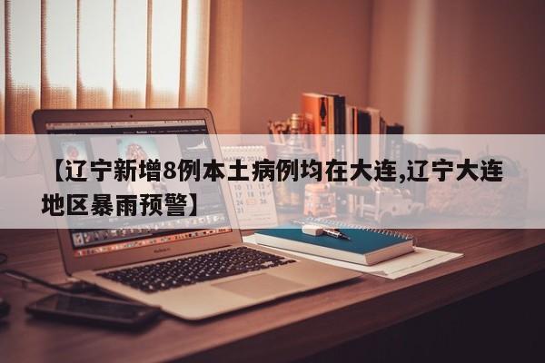 【辽宁新增8例本土病例均在大连,辽宁大连地区暴雨预警】