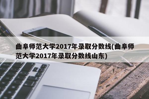 曲阜师范大学2017年录取分数线(曲阜师范大学2017年录取分数线山东)