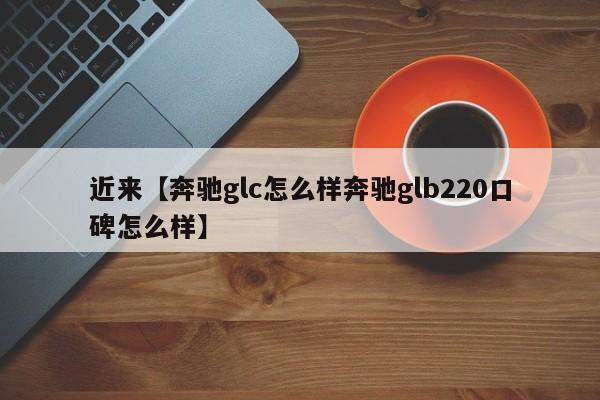 近来【奔驰glc怎么样奔驰glb220口碑怎么样】