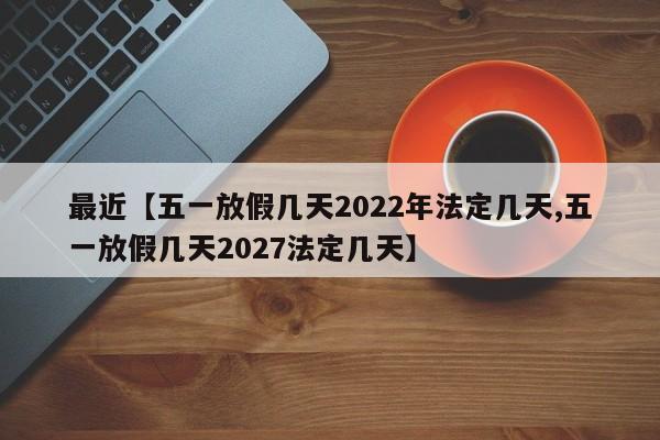 最近【五一放假几天2022年法定几天,五一放假几天2027法定几天】