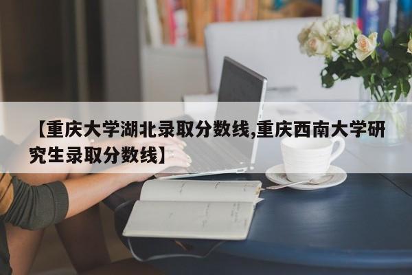 【重庆大学湖北录取分数线,重庆西南大学研究生录取分数线】