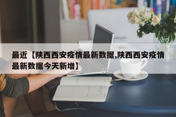 最近【陕西西安疫情最新数据,陕西西安疫情最新数据今天新增】